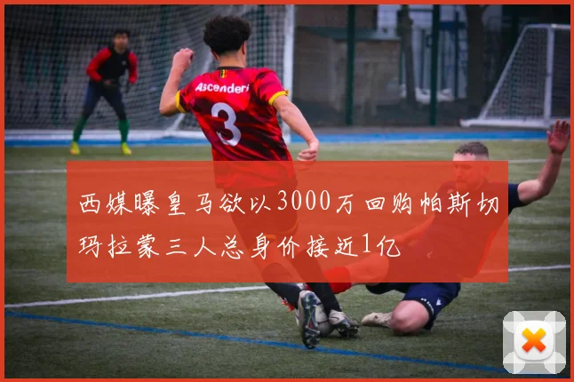 西媒曝皇马欲以3000万回购帕斯切玛拉蒙三人总身价接近1亿