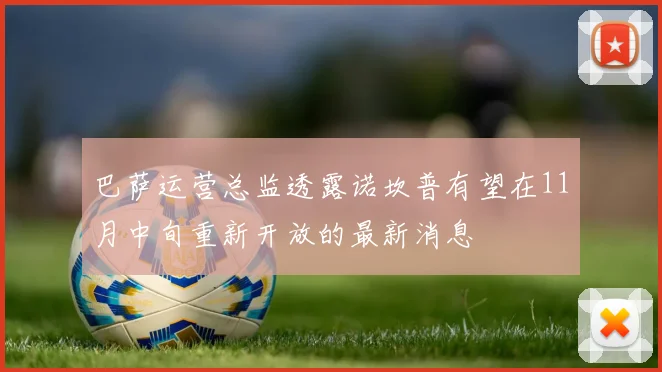 巴萨运营总监透露诺坎普有望在11月中旬重新开放的最新消息