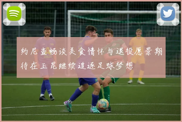 约尼查畅谈美食情怀与退役愿景期待在玉昆继续追逐足球梦想