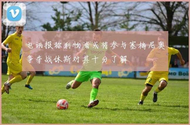 电讯报称利物浦或将参与塞梅尼奥争夺战休斯对其十分了解