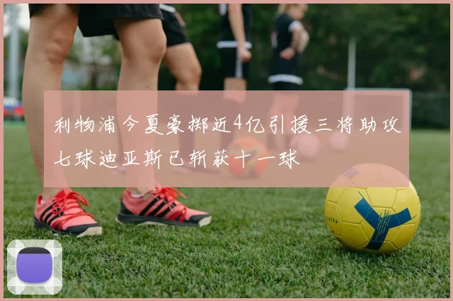 利物浦今夏豪掷近4亿引援三将助攻七球迪亚斯已斩获十一球