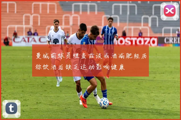 曼城前球员理查兹谈戒酒减肥经历称饮酒后缺乏运动影响健康
