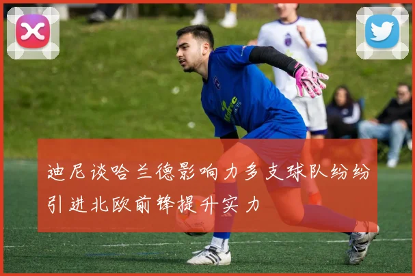 迪尼谈哈兰德影响力多支球队纷纷引进北欧前锋提升实力
