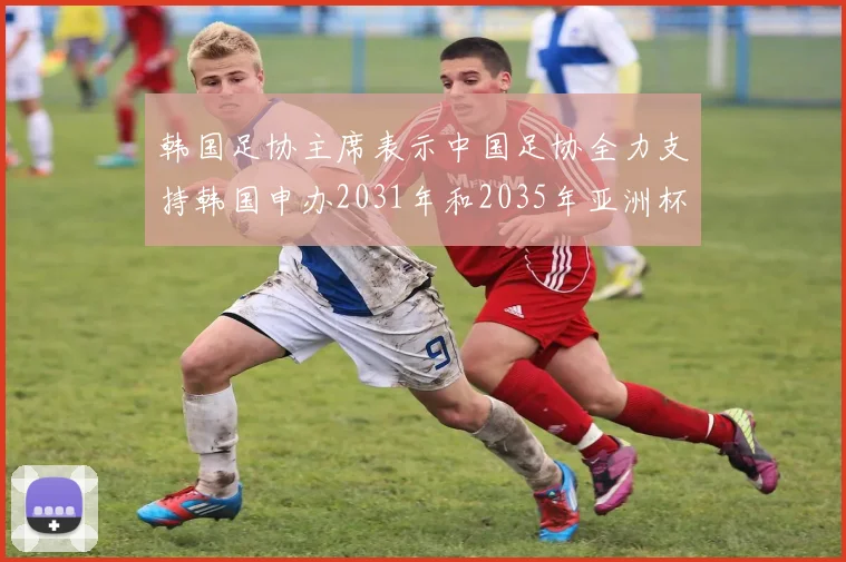 韩国足协主席表示中国足协全力支持韩国申办2031年和2035年亚洲杯赛事