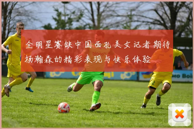 全明星赛缺中国面孔美女记者期待杨瀚森的精彩表现与快乐体验