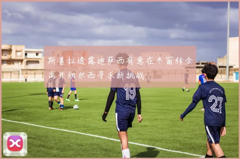 斯基拉透露迪萨西有意在冬窗转会离开切尔西寻求新挑战
