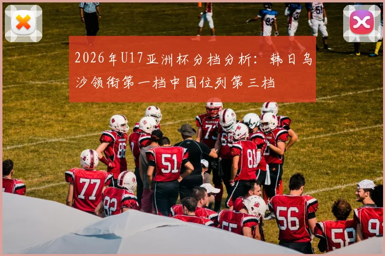 2026年U17亚洲杯分档分析：韩日乌沙领衔第一档中国位列第三档