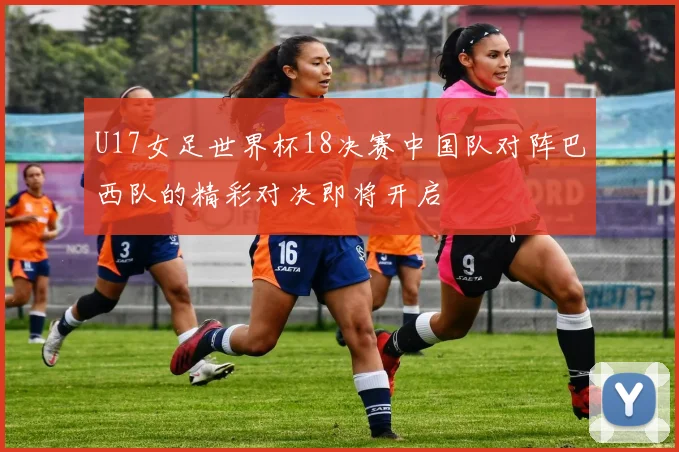 U17女足世界杯18决赛中国队对阵巴西队的精彩对决即将开启