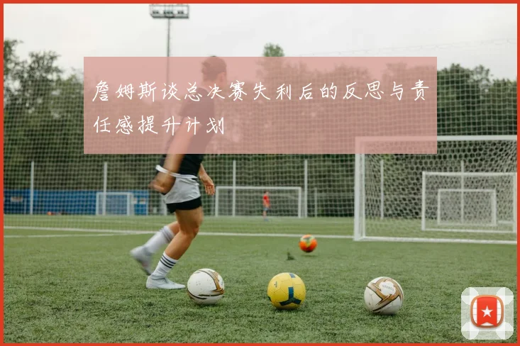 詹姆斯谈总决赛失利后的反思与责任感提升计划