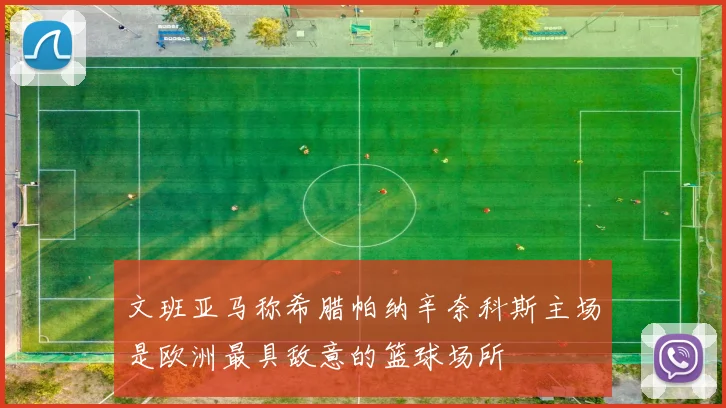 文班亚马称希腊帕纳辛奈科斯主场是欧洲最具敌意的篮球场所
