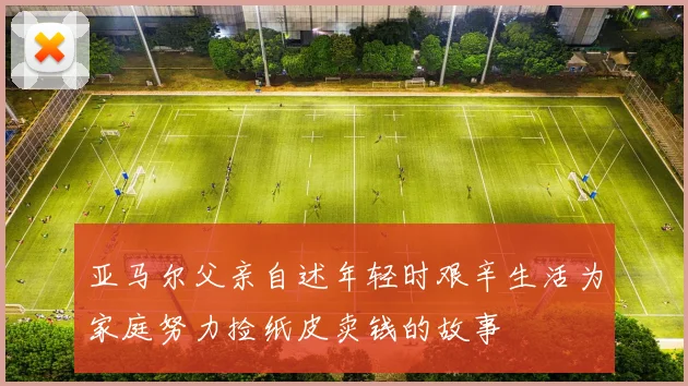 亚马尔父亲自述年轻时艰辛生活为家庭努力捡纸皮卖钱的故事