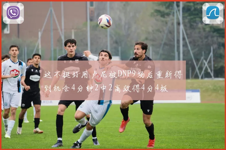 这不挺好用卢尼被DNP9场后重新得到机会4分钟2中2高效得4分4板