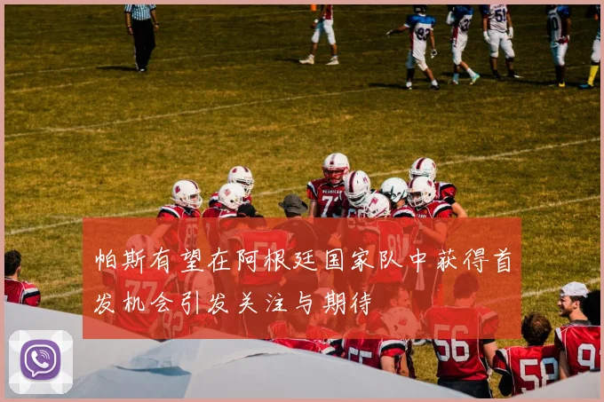 帕斯有望在阿根廷国家队中获得首发机会引发关注与期待