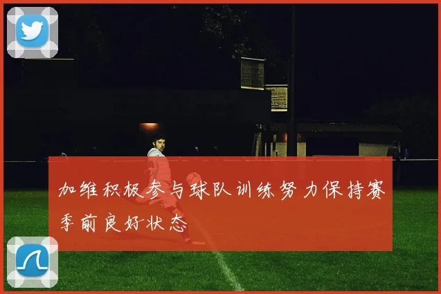 加维积极参与球队训练努力保持赛季前良好状态