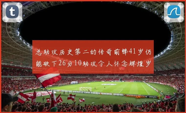 总助攻历史第二的传奇前锋41岁仍能砍下26分10助攻令人怀念辉煌岁月