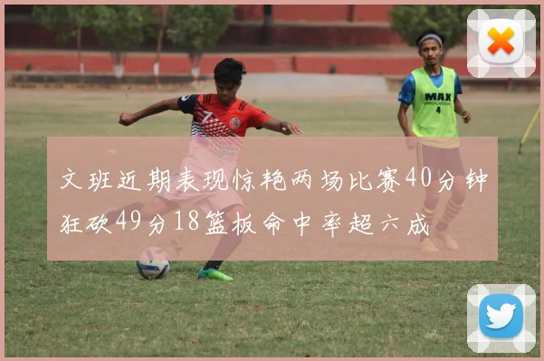 文班近期表现惊艳两场比赛40分钟狂砍49分18篮板命中率超六成