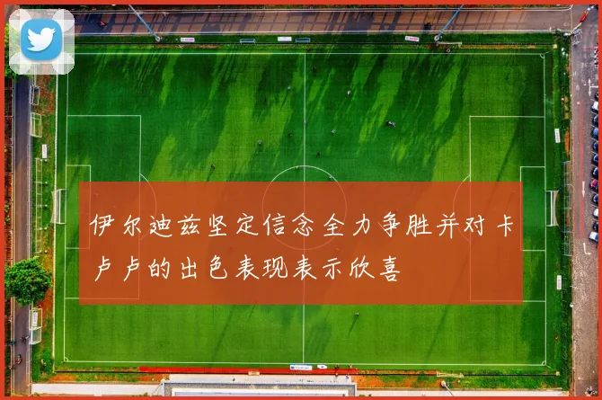 伊尔迪兹坚定信念全力争胜并对卡卢卢的出色表现表示欣喜