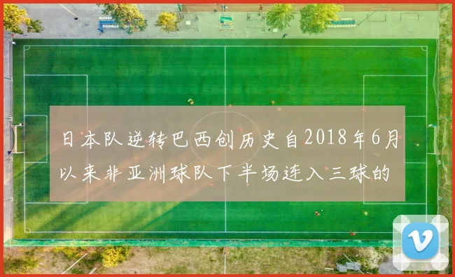 日本队逆转巴西创历史自2018年6月以来非亚洲球队下半场连入三球的壮举
