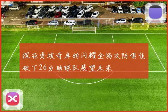 探花秀埃奇库姆闪耀全场攻防俱佳砍下26分助球队展望未来
