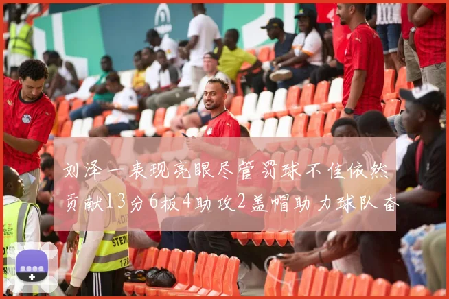 刘泽一表现亮眼尽管罚球不佳依然贡献13分6板4助攻2盖帽助力球队奋战