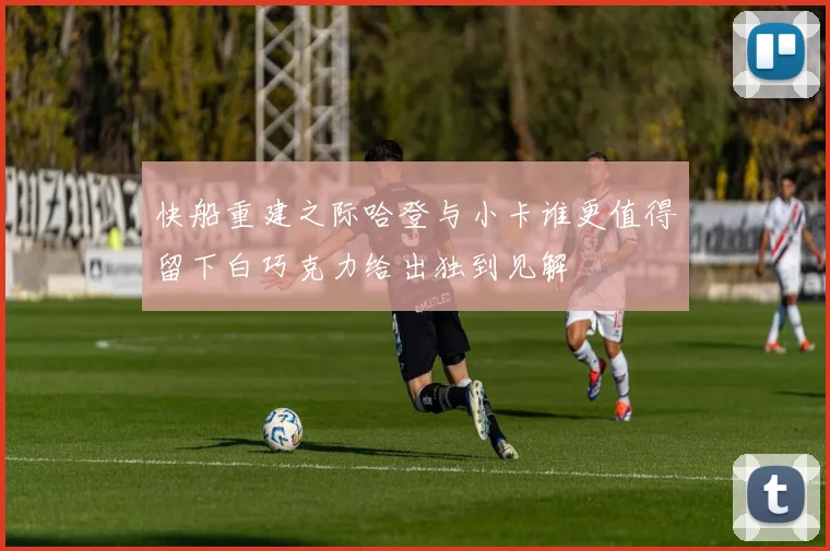 快船重建之际哈登与小卡谁更值得留下白巧克力给出独到见解