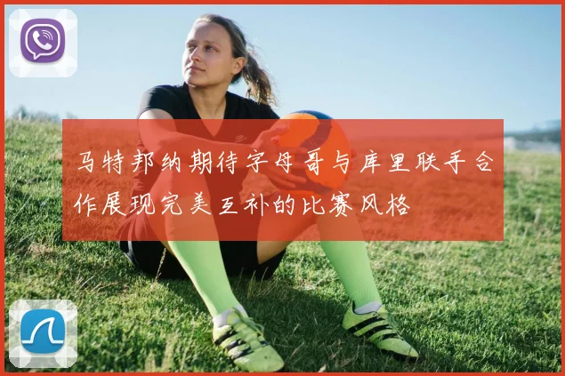 马特邦纳期待字母哥与库里联手合作展现完美互补的比赛风格