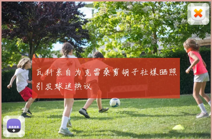 瓦科亲自为克雷桑剪胡子社媒晒照引发球迷热议