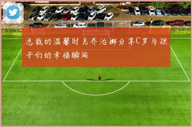 总裁的温馨时光乔治娜分享C罗与孩子们的幸福瞬间