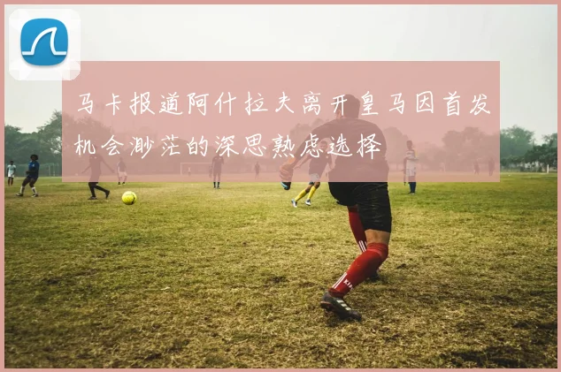 马卡报道阿什拉夫离开皇马因首发机会渺茫的深思熟虑选择