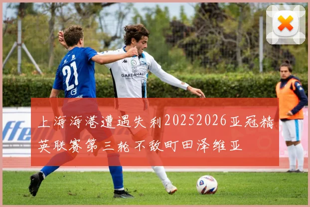 上海海港遭遇失利20252026亚冠精英联赛第三轮不敌町田泽维亚