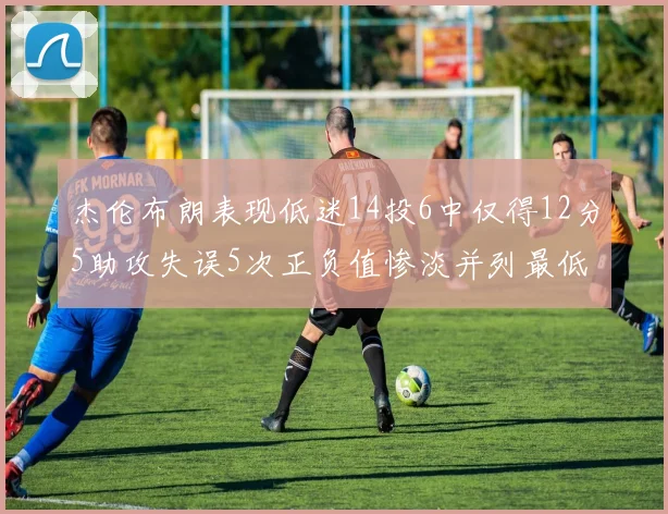 杰伦布朗表现低迷14投6中仅得12分5助攻失误5次正负值惨淡并列最低