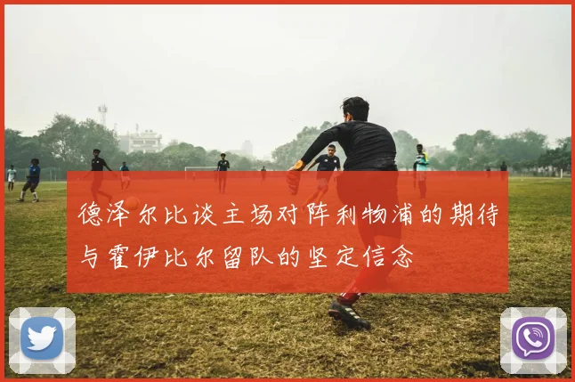 德泽尔比谈主场对阵利物浦的期待与霍伊比尔留队的坚定信念