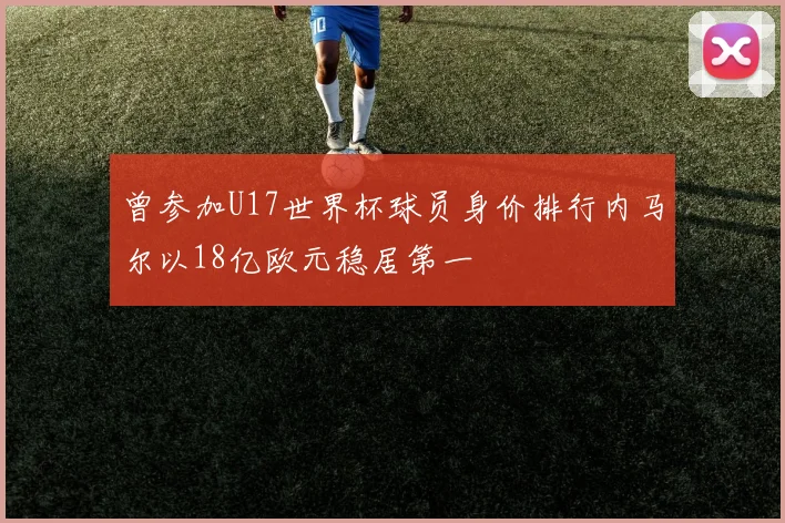 曾参加U17世界杯球员身价排行内马尔以18亿欧元稳居第一