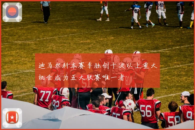 迪马尔科本赛季独创十次以上重大机会成为五大联赛唯一者