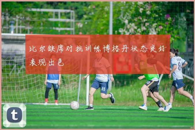 比尔缺席对抗训练博格丹状态良好表现出色